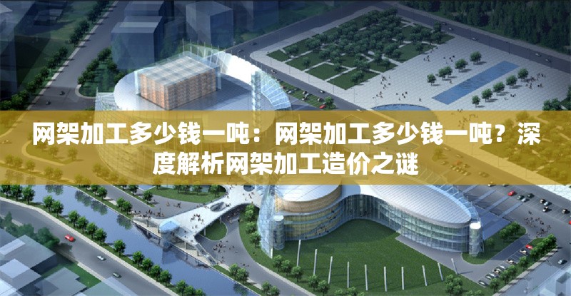 網架加工多少錢一噸：網架加工多少錢一噸？深度解析網架加工造價之謎 行業(yè)新聞