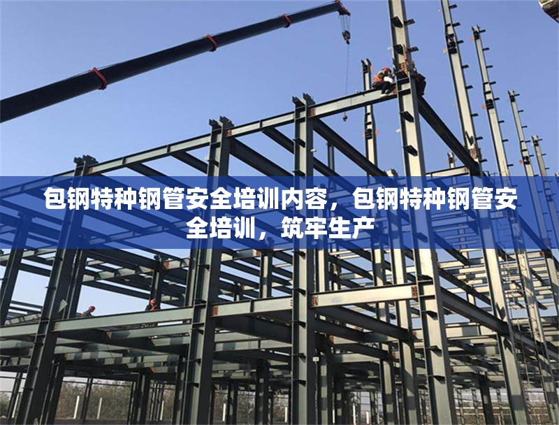 包鋼特種鋼管安全培訓內(nèi)容，包鋼特種鋼管安全培訓，筑牢生產(chǎn)