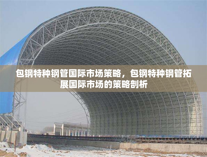 包鋼特種鋼管國(guó)際市場(chǎng)策略，包鋼特種鋼管拓展國(guó)際市場(chǎng)的策略剖析 行業(yè)新聞