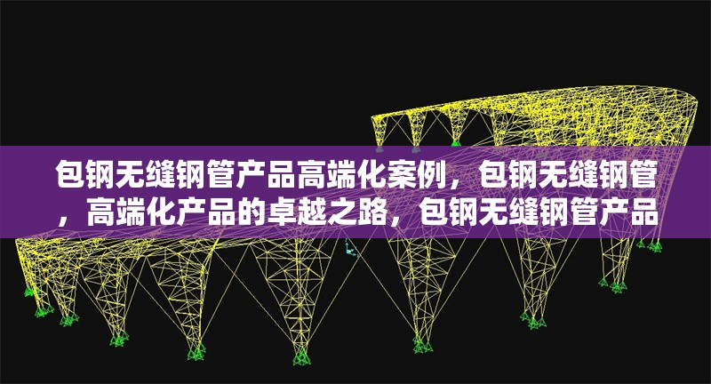 包鋼無縫鋼管產(chǎn)品高端化案例，包鋼無縫鋼管，高端化產(chǎn)品的卓越之路，包鋼無縫鋼管產(chǎn)品邁向高端的華麗蛻變，包鋼無縫鋼管，高端化發(fā)展的成功范例 行業(yè)新聞 第1張