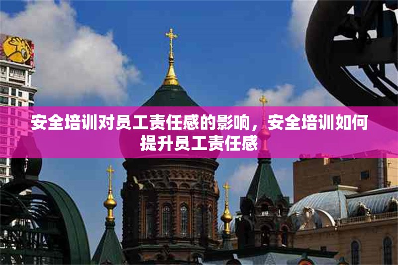 安全培訓對員工責任感的影響，安全培訓如何提升員工責任感