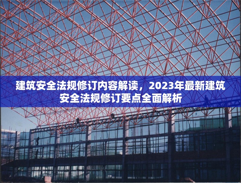 建筑安全法規(guī)修訂內(nèi)容解讀，2023年最新建筑安全法規(guī)修訂要點全面解析