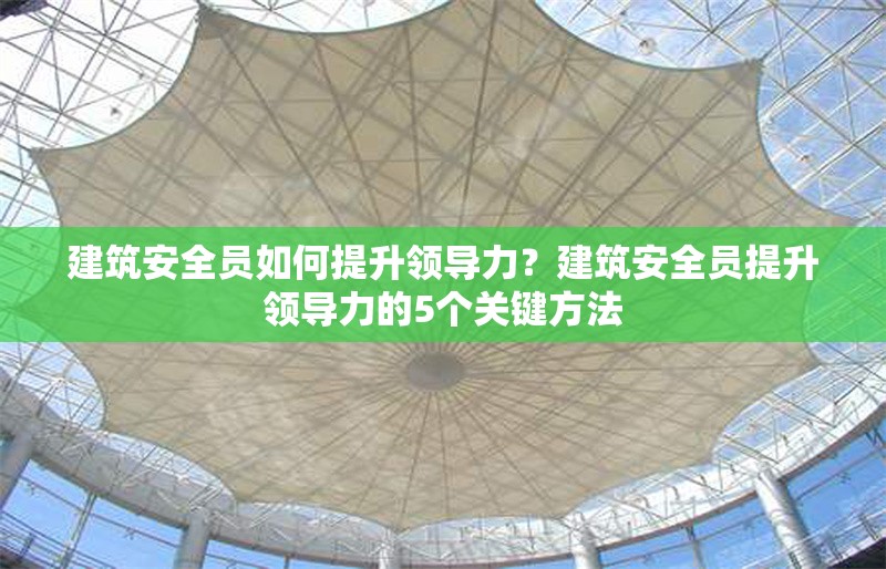 建筑安全員如何提升領(lǐng)導(dǎo)力？建筑安全員提升領(lǐng)導(dǎo)力的5個關(guān)鍵方法 行業(yè)新聞 第1張
