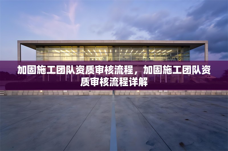 加固施工團隊資質(zhì)審核流程，加固施工團隊資質(zhì)審核流程詳解