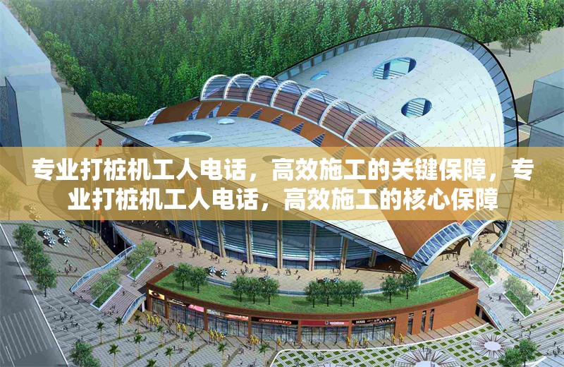 專業(yè)打樁機工人電話，高效施工的關(guān)鍵保障，專業(yè)打樁機工人電話，高效施工的核心保障