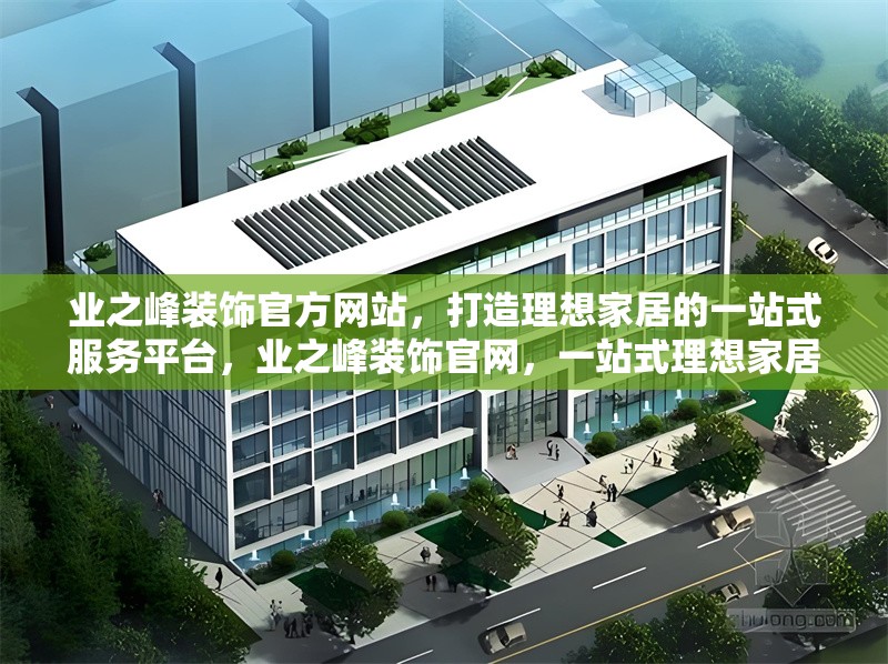 業(yè)之峰裝飾官方網站，打造理想家居的一站式服務平臺，業(yè)之峰裝飾官網，一站式理想家居服務平臺