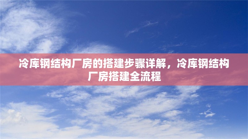 冷庫鋼結(jié)構(gòu)廠房的搭建步驟詳解，冷庫鋼結(jié)構(gòu)廠房搭建全流程 行業(yè)新聞